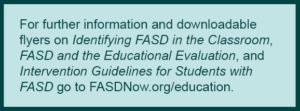 ID: Mint green text box with dark green border. Text reads: For further information and downloadable flyers on Identifying FASD in the Classroom, FASD and the Educational Evaluation, and Intervention Guidelines for Students with FASD go to FASDNow.org/education.