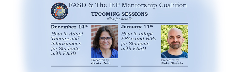 Promotional image for upcoming sessions of the FASD & The IEP Mentorship Coalition. Faded light blue background with blue font. Text on the left reads: "December 14th. How to Adapt Therapeutic Interventions for Students with FASD. Presented by Janis Reid." text on the right reads: "January 11th. How to Adapt FBA and BIP for Students with FASD. Presented by Nate Sheets." Next to each statement is an image of each speaker respectively.