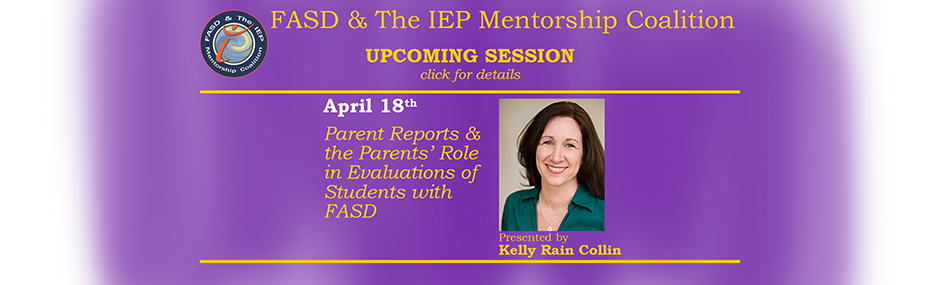 Promotional image for upcoming sessions of the FASD & The IEP Mentorship Coalition. Faded purple background with mostly blue font, font on the right is bright gold. Text on the left reads: "April 18th. Parent Reports & Parents' Roles in Evaluations of Students with FASD." To the right of this text is an image of the presenter, Kelly Rain Collin, Text beneath the image states "Presented by Kelly Rain Collin".