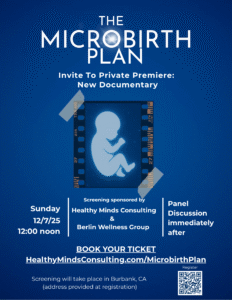 poster image for The Microbirth Plan documentary. the background is a deep rich blue, with a simplified image of a fetus in the center within a rectangular strip of celluloid film, two corners of which are "taped" to the background. The text above this image in with font says "The Microbirth Plan, Invite to private premiere: New Documentary". the text below the fetus image in white says "Sunday 12/7/25/12:00 noon | Screening sponsored by Healthy Minds Consulting & Berlin Wellness Group | Panel Discussion immediately after" and "Book Your Ticket HealthyMindsConsulting.com/MicrobirthPlan" and on the bottom in small print "Screening will take place in Burbank, CA (address provided at registration). There is a small QR code in the bottom right corner that will lead people to the webpage listed above.