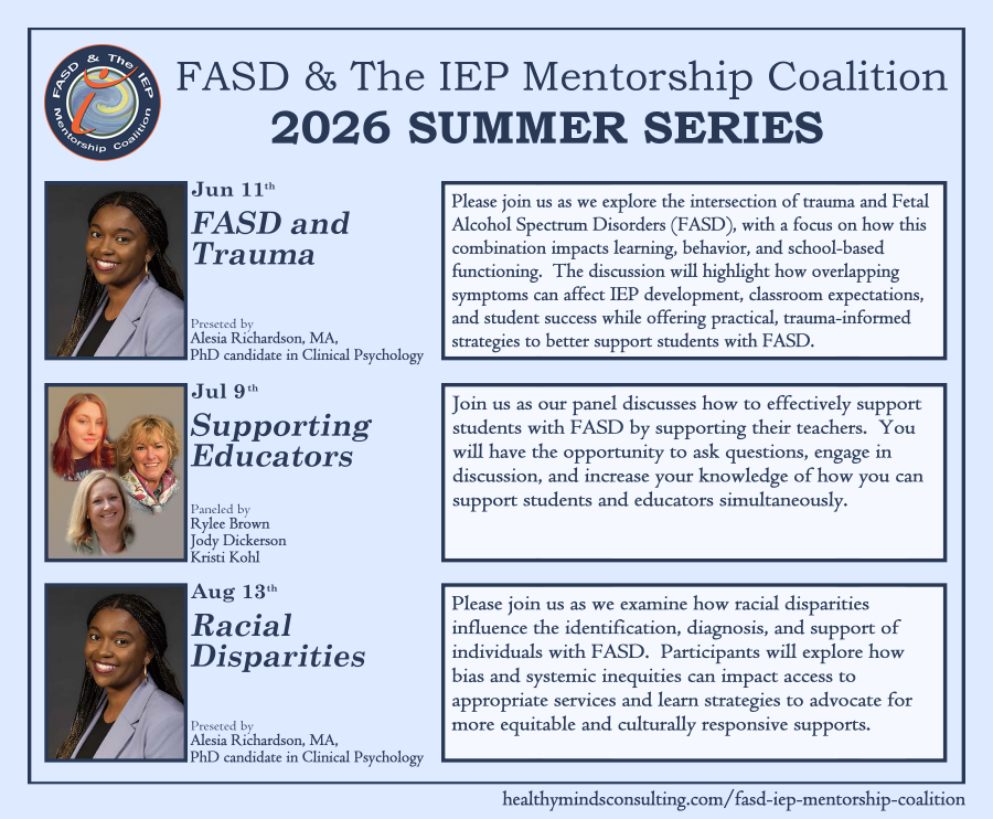 Promotional flier with a soft light blue background and dark blue text and box lines. Across the top is the text "FASD & The IEP Mentorship Coalition" and just below that in bold is "2026 Summer Series". In the top left corner next to this txt is the circular logo for the Coalition. Beneath the titles are the three sessions, detailed in rows. Along the left of each row is an image of the presenters, with the date and title of their session just to the right of the photo. Down the right of each row is the session's description. Along the bottom in the right corner is a URL: healthymindsconsulting.com/fasd-iep-mentorship-coalition to register. Row 1: June 11th, FASD and Trauma presented by Alesia Richardson, MA, PhD candidate in Clinical Psychology. Please join us as we explore the intersection of trauma and Fetal Alcohol Spectrum Disorders (FASD), with a focus on how this combination impacts learning, behavior, and school-based functioning. The discussion will highlight how overlapping symptoms can affect IEP development, classroom expectations, and student success while offering practical, trauma-informed strategies to better support students with FASD. Row 2: July 9th, Supporting Educators paneled by Rylee Brown, Jody Dickerson, Kristi Kohl. Join us as our panel discusses how to effectively support students with FASD by supporting their teachers. You will have the opportunity to ask questions, engage in discussion, and increase your knowledge of how you can support students and educators simultaneously. Row 3: August 13th, Racial Disparities presented by Alesia Richardson, MA, PhD candidate in Clinical Psychology. Please join us as we examine how racial disparities influence the identification, diagnosis, and support of individuals with FASD. Participants will explore how bias and systemic inequities can impact access to appropriate services and learn strategies to advocate for more equitable and culturally responsive supports.
