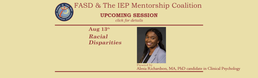 Promotional image for upcoming sessions of the FASD & The IEP Mentorship Coalition. Sand-colored background with brick-red font. Text on the left reads: "Aug 13th, Racial Disparities" To the right of this text is an image of the presenter, Alesia Richardson, Text beneath the image states "Presented by Alesia Richardson, MA, PhD candidate in Clinical Psychology".