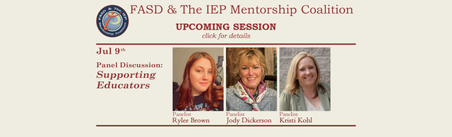 Promotional image for upcoming sessions of the FASD & The IEP Mentorship Coalition. Light beige background with brick-red font. Text on the left reads: "Jul 9th, Panel Discussion: Supporting Educators" To the right of this text are three images of the presenters. The text beneath each the images (respective to each panelist) states "Panelist Rylee Brown", "Panelist Jody Dickerson", and "Panelist Kristi Kohl".